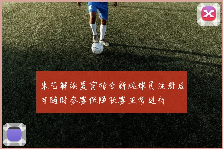 朱艺解读夏窗转会新规球员注册后可随时参赛保障联赛正常进行