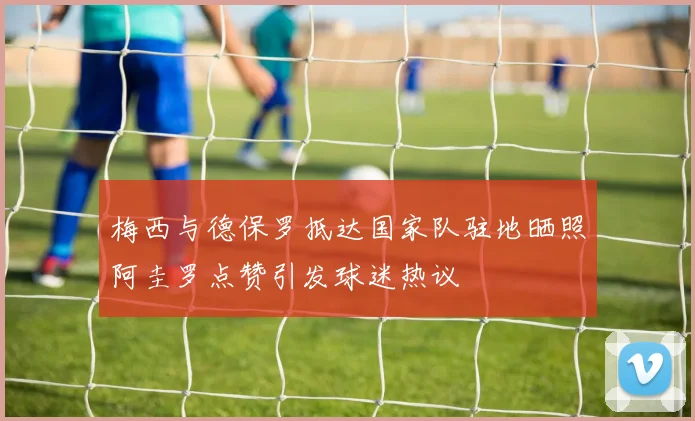 梅西与德保罗抵达国家队驻地晒照阿圭罗点赞引发球迷热议