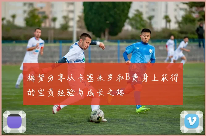梅努分享从卡塞米罗和B费身上获得的宝贵经验与成长之路