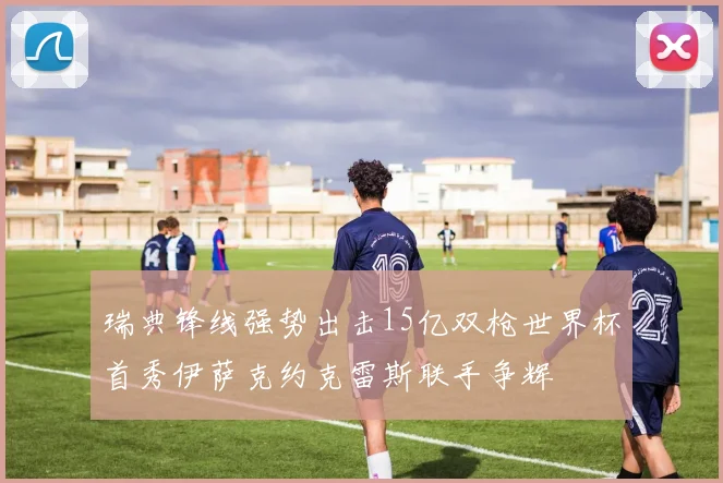 瑞典锋线强势出击15亿双枪世界杯首秀伊萨克约克雷斯联手争辉