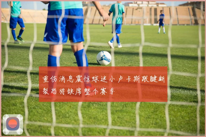 重伤消息震惊球迷小卢卡斯跟腱断裂恐将缺席整个赛季