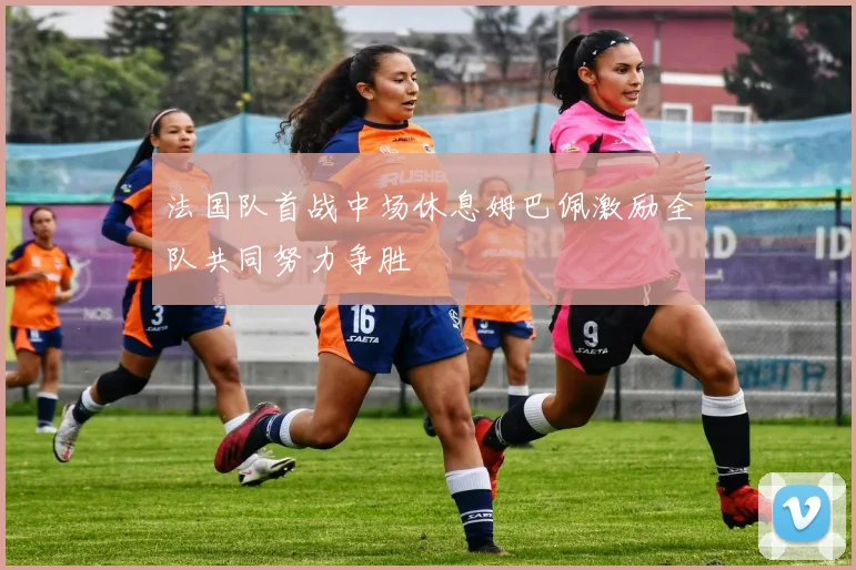 法国队首战中场休息姆巴佩激励全队共同努力争胜