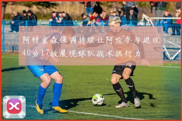 阿特金森强调持续让阿伦参与进攻40分17板展现球队战术执行力