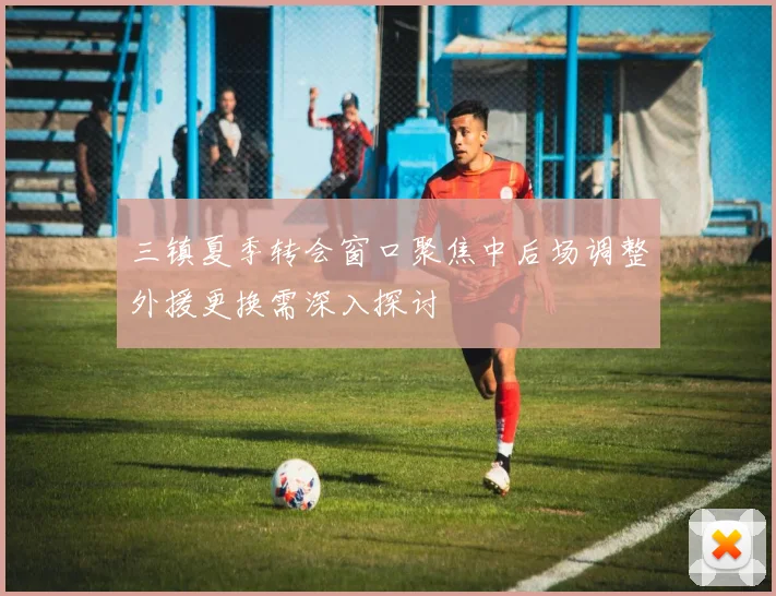 三镇夏季转会窗口聚焦中后场调整外援更换需深入探讨