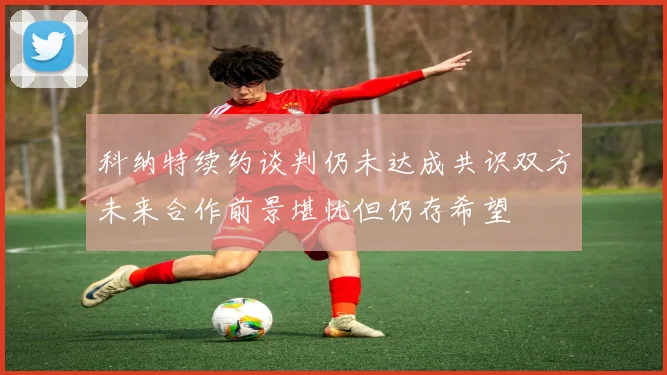 科纳特续约谈判仍未达成共识双方未来合作前景堪忧但仍存希望