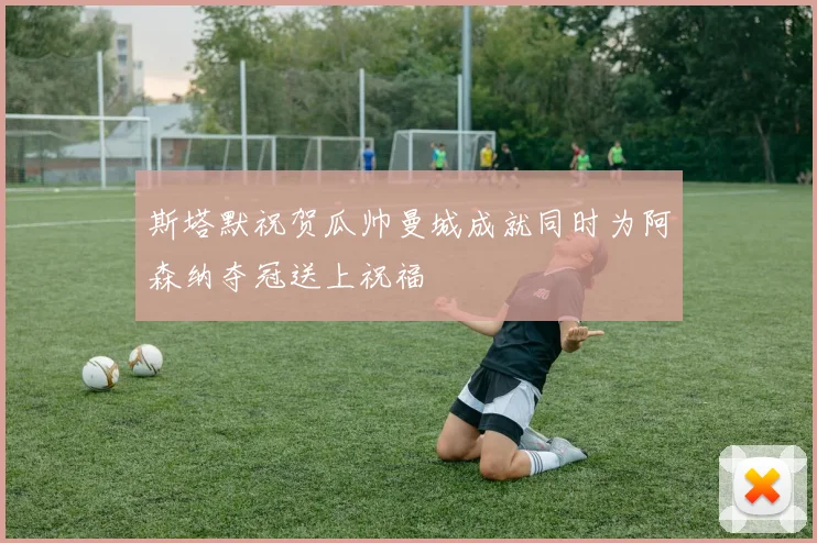 斯塔默祝贺瓜帅曼城成就同时为阿森纳夺冠送上祝福