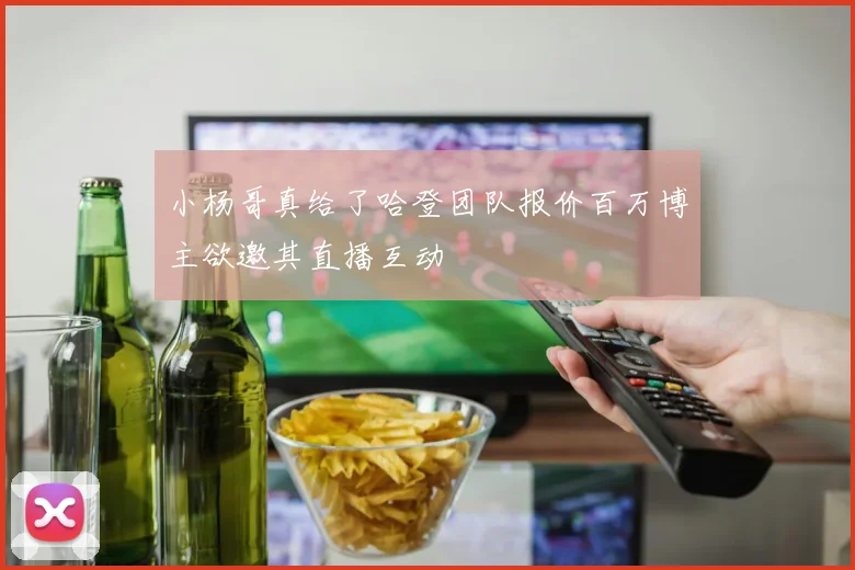 小杨哥真给了哈登团队报价百万博主欲邀其直播互动