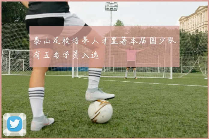 泰山足校培养人才显著本届国少队有五名学员入选