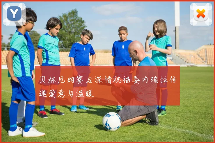贝林厄姆赛后深情祝福委内瑞拉传递爱意与温暖