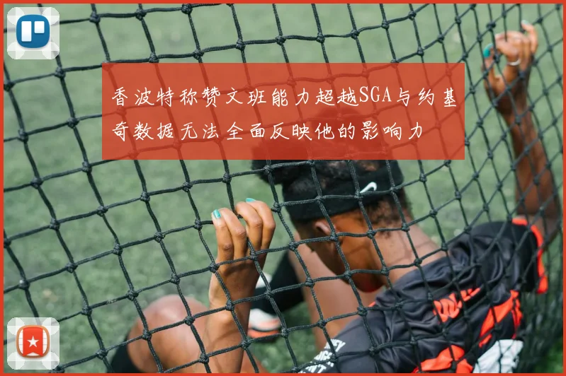 香波特称赞文班能力超越SGA与约基奇数据无法全面反映他的影响力