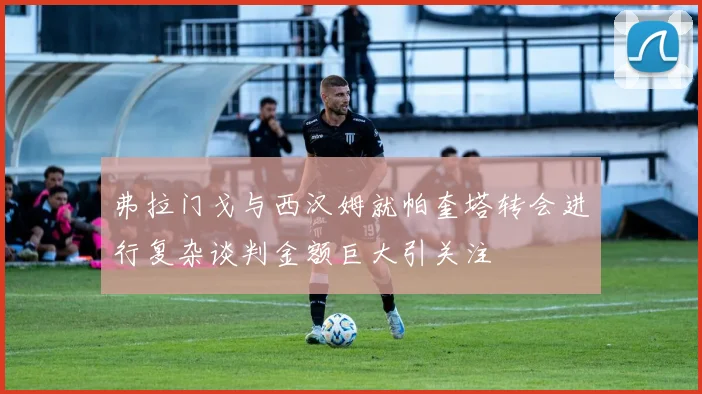 弗拉门戈与西汉姆就帕奎塔转会进行复杂谈判金额巨大引关注