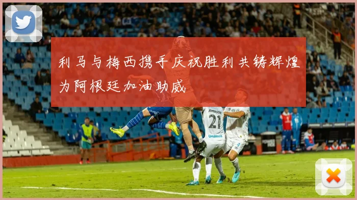 利马与梅西携手庆祝胜利共铸辉煌为阿根廷加油助威