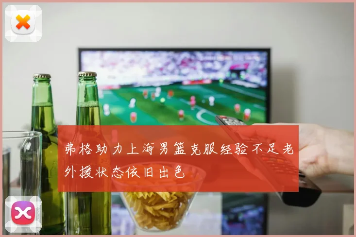 弗格助力上海男篮克服经验不足老外援状态依旧出色
