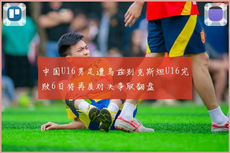 中国U16男足遭乌兹别克斯坦U16完败6日将再度对决争取翻盘