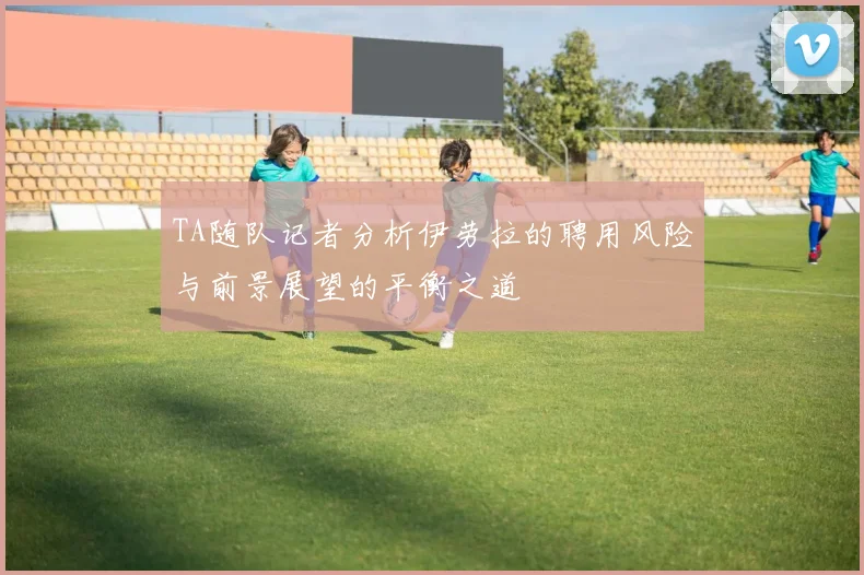 TA随队记者分析伊劳拉的聘用风险与前景展望的平衡之道