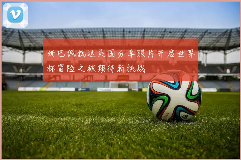 姆巴佩抵达美国分享照片开启世界杯冒险之旅期待新挑战