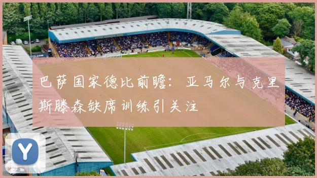 巴萨国家德比前瞻：亚马尔与克里斯滕森缺席训练引关注