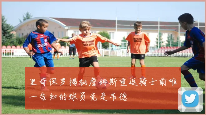里奇保罗揭秘詹姆斯重返骑士前唯一告知的球员竟是韦德