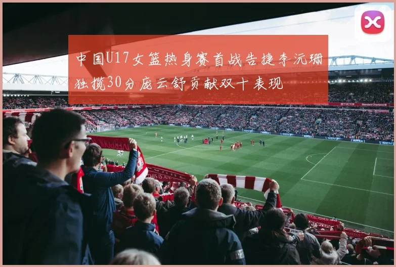 中国U17女篮热身赛首战告捷李沅珊独揽30分庞云舒贡献双十表现
