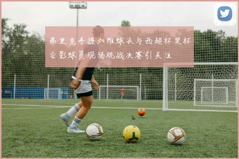 弗里克手握加维球衣与西超杯奖杯合影球员现场观战决赛引关注