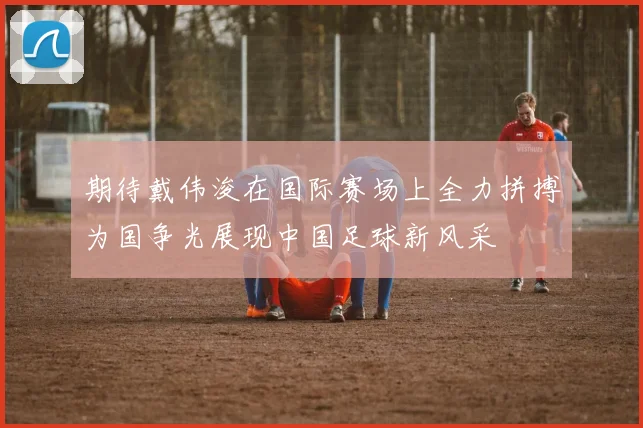 期待戴伟浚在国际赛场上全力拼搏为国争光展现中国足球新风采