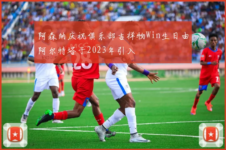 阿森纳庆祝俱乐部吉祥物Win生日由阿尔特塔于2023年引入