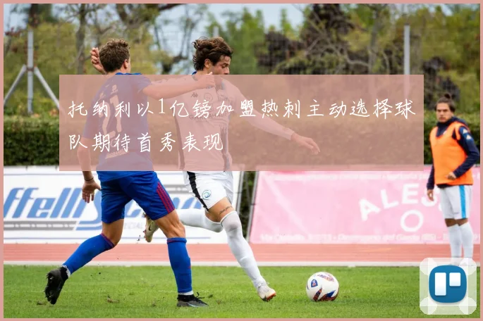 托纳利以1亿镑加盟热刺主动选择球队期待首秀表现
